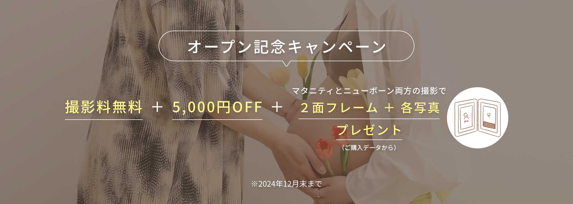 オープン記念キャンペーン　撮影料無料＋5,000円OFF＋（マタニティとニューボーン両方の撮影で）2面フレーム＋各写真プレゼント（ご入稿データから）※2024年12月末まで